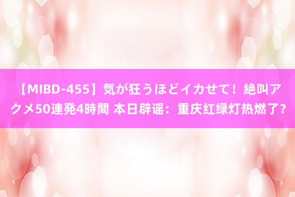 【MIBD-455】気が狂うほどイカせて！絶叫アクメ50連発4時間 本日辟谣：重庆红绿灯热燃了？