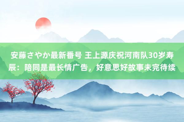 安藤さやか最新番号 王上源庆祝河南队30岁寿辰：陪同是最长情广告，好意思好故事未完待续