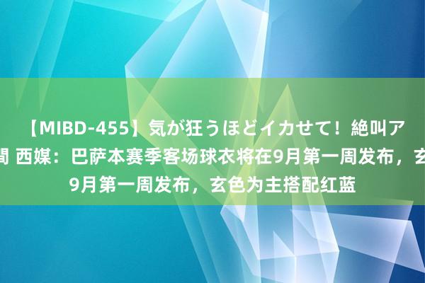 【MIBD-455】気が狂うほどイカせて！絶叫アクメ50連発4時間 西媒：巴萨本赛季客场球衣将在9月第一周发布，玄色为主搭配红蓝