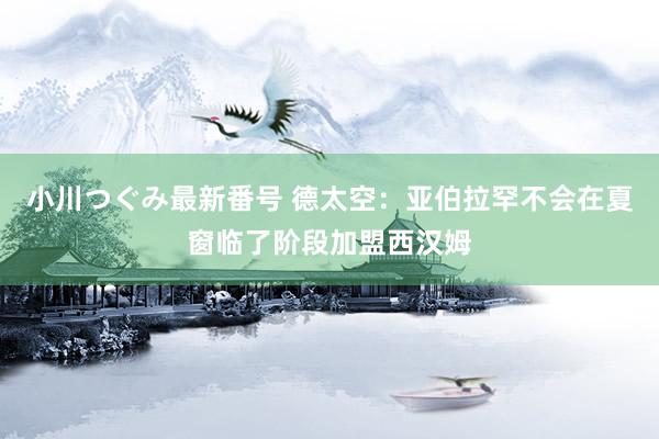 小川つぐみ最新番号 德太空：亚伯拉罕不会在夏窗临了阶段加盟西汉姆