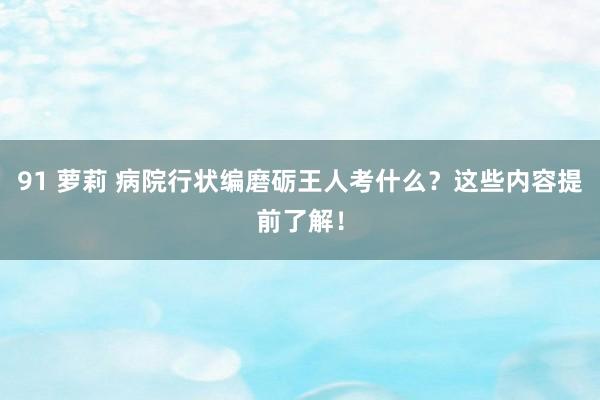 91 萝莉 病院行状编磨砺王人考什么？这些内容提前了解！