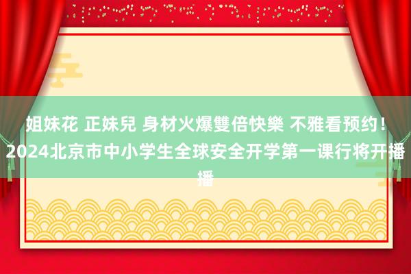 姐妹花 正妹兒 身材火爆雙倍快樂 不雅看预约！2024北京市中小学生全球安全开学第一课行将开播