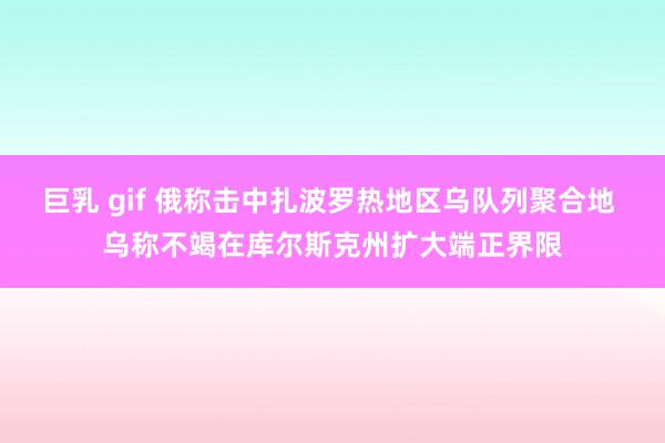 巨乳 gif 俄称击中扎波罗热地区乌队列聚合地 乌称不竭在库尔斯克州扩大端正界限