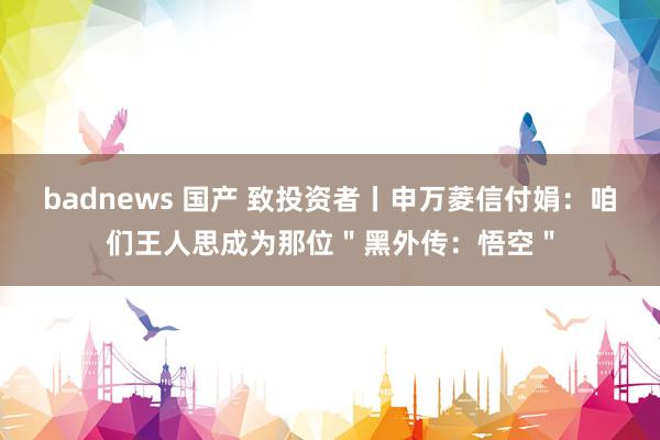 badnews 国产 致投资者丨申万菱信付娟：咱们王人思成为那位＂黑外传：悟空＂