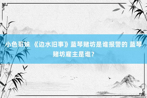 小色哥妹 《边水旧事》蓝琴赌坊是谁报警的 蓝琴赌坊雇主是谁？