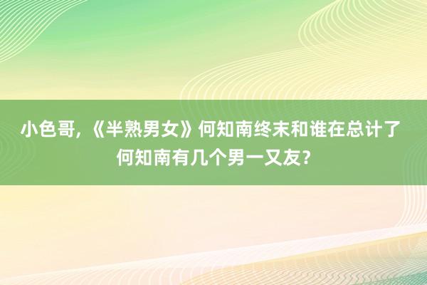 小色哥， 《半熟男女》何知南终末和谁在总计了 何知南有几个男一又友？