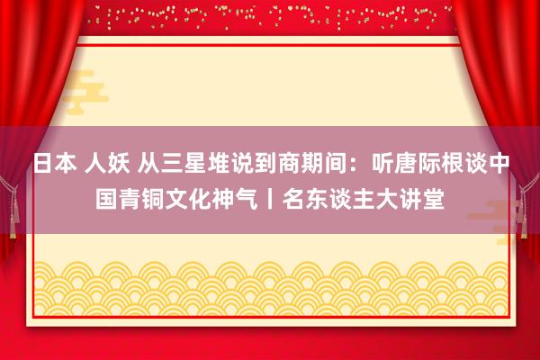 日本 人妖 从三星堆说到商期间：听唐际根谈中国青铜文化神气丨名东谈主大讲堂