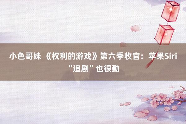 小色哥妹 《权利的游戏》第六季收官：苹果Siri“追剧”也很勤