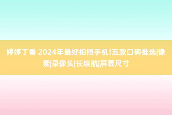 婷婷丁香 2024年最好拍照手机!五款口碑推选|像素|录像头|长续航|屏幕尺寸