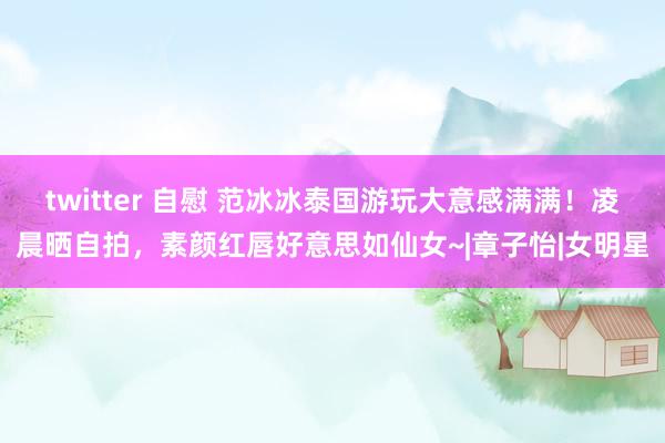 twitter 自慰 范冰冰泰国游玩大意感满满！凌晨晒自拍，素颜红唇好意思如仙女~|章子怡|女明星