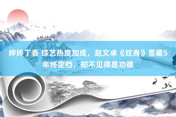 婷婷丁香 综艺热度加成，赵文卓《纹身》雪藏5年终定档，却不见得是功德