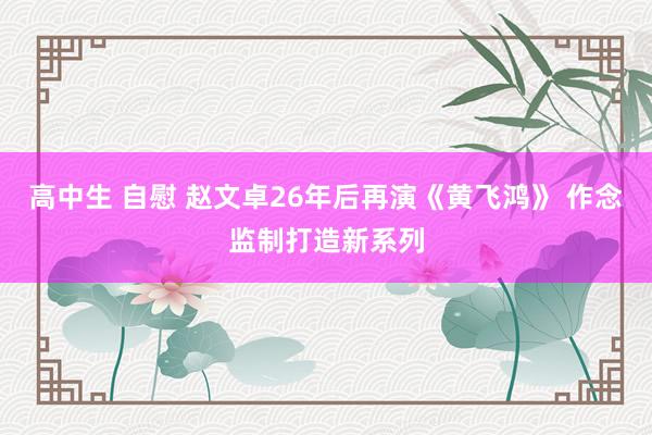 高中生 自慰 赵文卓26年后再演《黄飞鸿》 作念监制打造新系列