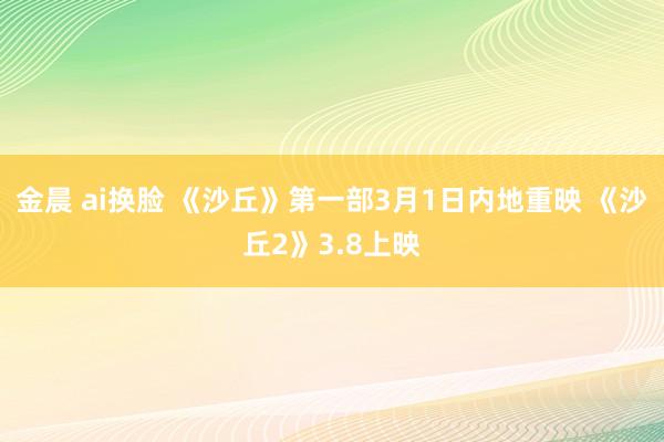 金晨 ai换脸 《沙丘》第一部3月1日内地重映 《沙丘2》3.8上映