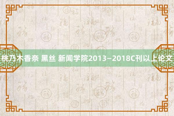 桃乃木香奈 黑丝 新闻学院2013—2018C刊以上论文