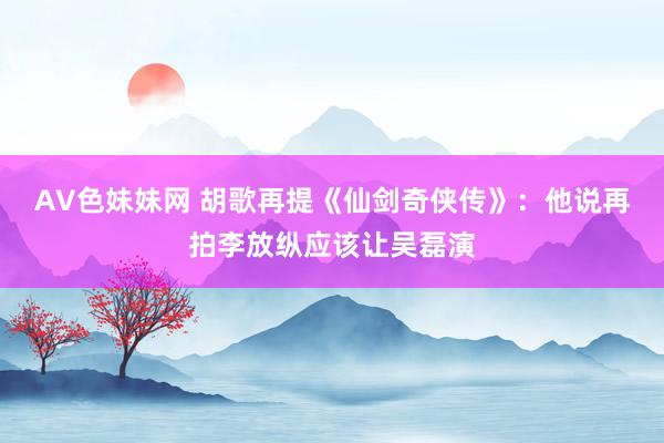 AV色妹妹网 胡歌再提《仙剑奇侠传》：他说再拍李放纵应该让吴磊演