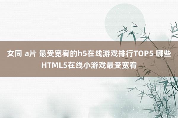 女同 a片 最受宽宥的h5在线游戏排行TOP5 哪些HTML5在线小游戏最受宽宥