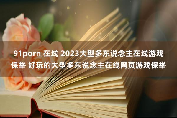 91porn 在线 2023大型多东说念主在线游戏保举 好玩的大型多东说念主在线网页游戏保举