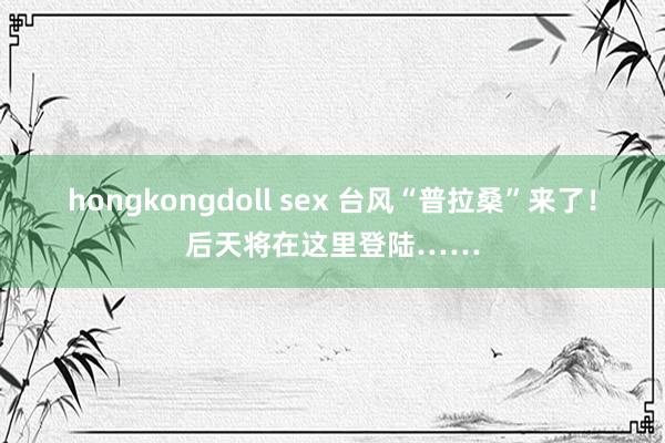 hongkongdoll sex 台风“普拉桑”来了！后天将在这里登陆……