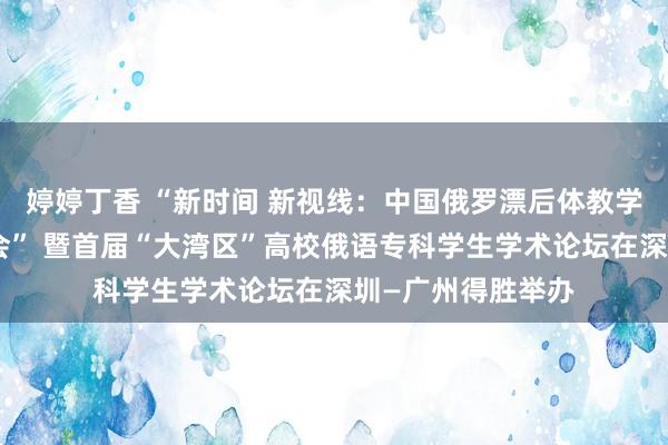 婷婷丁香 “新时间 新视线：中国俄罗漂后体教学与研究国际研讨会” 暨首届“大湾区”高校俄语专科学生学术论坛在深圳—广州得胜举办