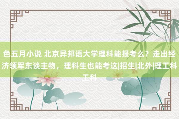 色五月小说 北京异邦语大学理科能报考么？走出经济领军东谈主物，理科生也能考这|招生|北外|理工科