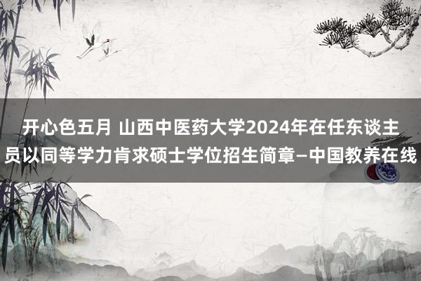 开心色五月 山西中医药大学2024年在任东谈主员以同等学力肯求硕士学位招生简章—中国教养在线