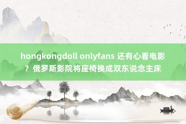 hongkongdoll onlyfans 还有心看电影？俄罗斯影院将座椅换成双东说念主床