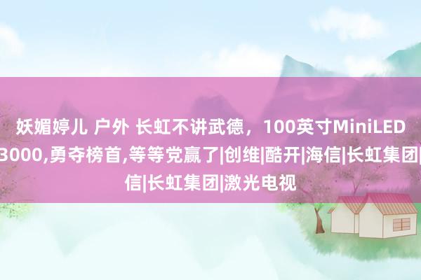 妖媚婷儿 户外 长虹不讲武德，100英寸MiniLED电视狂降3000，勇夺榜首，等等党赢了|创维|酷开|海信|长虹集团|激光电视