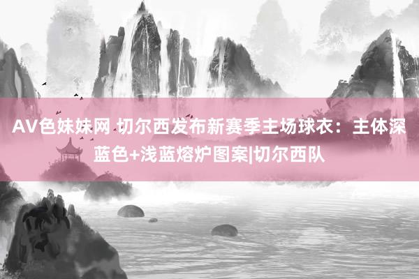 AV色妹妹网 切尔西发布新赛季主场球衣：主体深蓝色+浅蓝熔炉图案|切尔西队