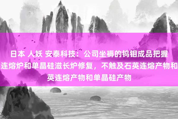 日本 人妖 安泰科技：公司坐褥的钨钼成品把握于制作石英连熔炉和单晶硅滋长炉修复，不触及石英连熔产物和单晶硅产物