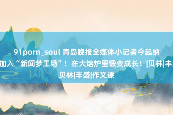 91porn_soul 青岛晚报全媒体小记者今起纳新：快来加入“新闻梦工场”！在大熔炉里锻变成长！|贝林|丰盛|作文课