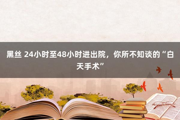 黑丝 24小时至48小时进出院，你所不知谈的“白天手术”