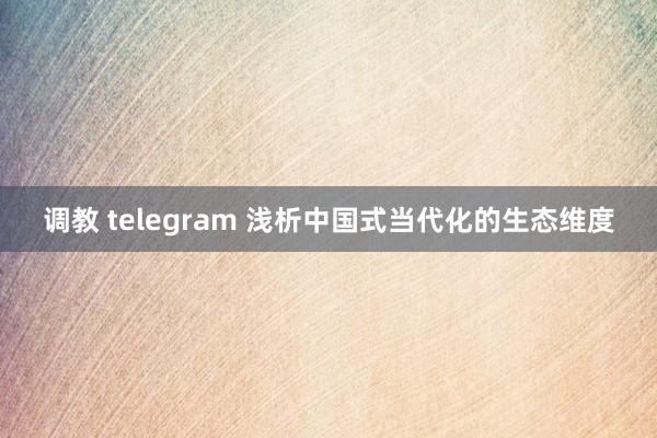 调教 telegram 浅析中国式当代化的生态维度