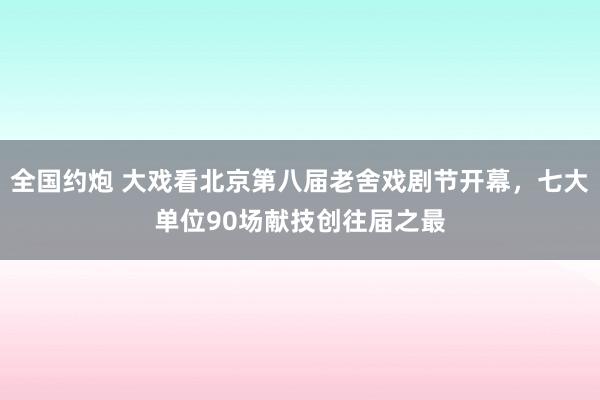 全国约炮 大戏看北京第八届老舍戏剧节开幕，七大单位90场献技创往届之最