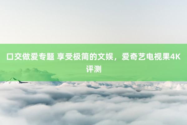 口交做爱专题 享受极简的文娱，爱奇艺电视果4K评测